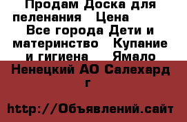 Продам Доска для пеленания › Цена ­ 100 - Все города Дети и материнство » Купание и гигиена   . Ямало-Ненецкий АО,Салехард г.